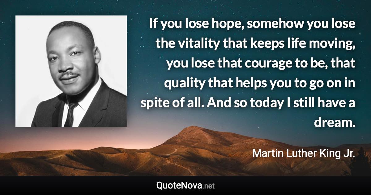 If you lose hope, somehow you lose the vitality that keeps life moving, you lose that courage to be, that quality that helps you to go on in spite of all.  And so today I still have a dream. - Martin Luther King Jr. quote