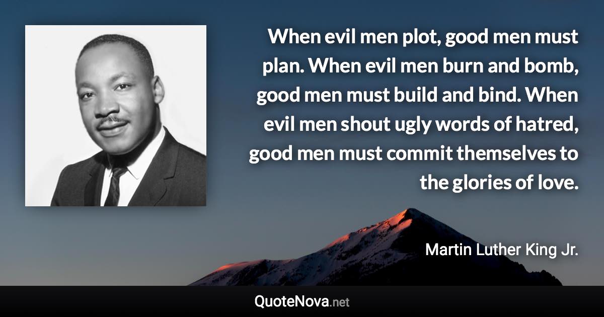 When evil men plot, good men must plan. When evil men burn and bomb, good men must build and bind. When evil men shout ugly words of hatred, good men must commit themselves to the glories of love. - Martin Luther King Jr. quote