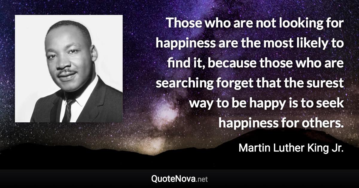 Those who are not looking for happiness are the most likely to find it, because those who are searching forget that the surest way to be happy is to seek happiness for others. - Martin Luther King Jr. quote