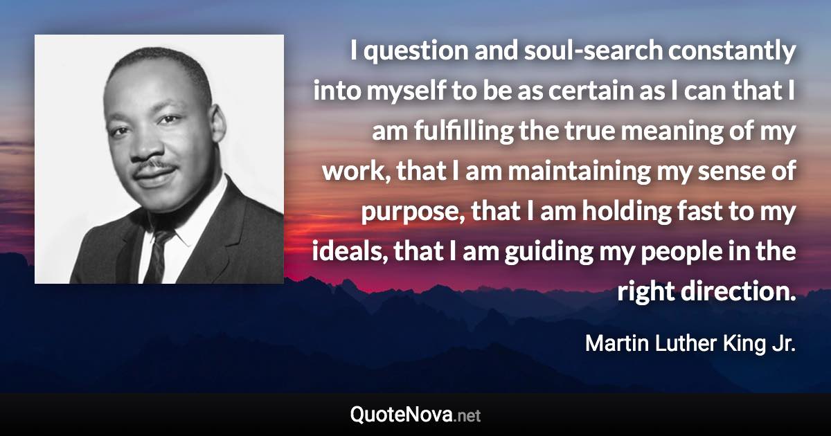 I question and soul-search constantly into myself to be as certain as I can that I am fulfilling the true meaning of my work, that I am maintaining my sense of purpose, that I am holding fast to my ideals, that I am guiding my people in the right direction. - Martin Luther King Jr. quote