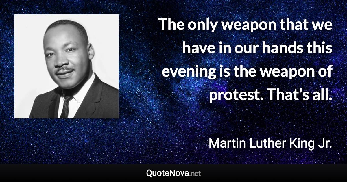The only weapon that we have in our hands this evening is the weapon of protest. That’s all. - Martin Luther King Jr. quote