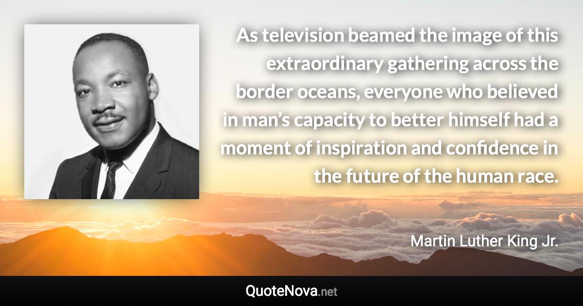 As television beamed the image of this extraordinary gathering across the border oceans, everyone who believed in man’s capacity to better himself had a moment of inspiration and confidence in the future of the human race. - Martin Luther King Jr. quote