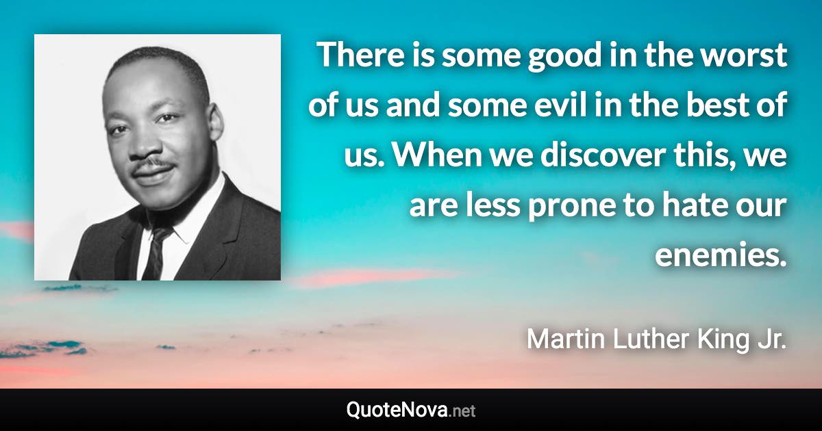 There is some good in the worst of us and some evil in the best of us. When we discover this, we are less prone to hate our enemies. - Martin Luther King Jr. quote