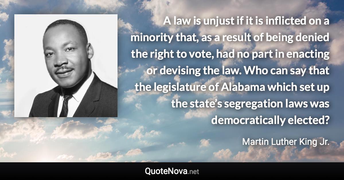 A law is unjust if it is inflicted on a minority that, as a result of being denied the right to vote, had no part in enacting or devising the law.  Who can say that the legislature of Alabama which set up the state’s segregation laws was democratically elected? - Martin Luther King Jr. quote