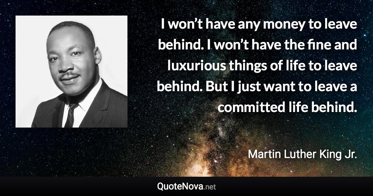 I won’t have any money to leave behind. I won’t have the fine and luxurious things of life to leave behind. But I just want to leave a committed life behind. - Martin Luther King Jr. quote