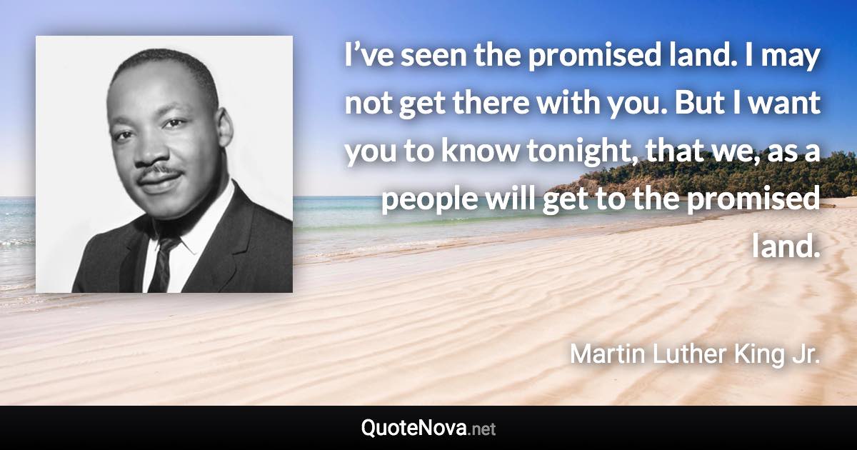 I’ve seen the promised land. I may not get there with you. But I want you to know tonight, that we, as a people will get to the promised land. - Martin Luther King Jr. quote