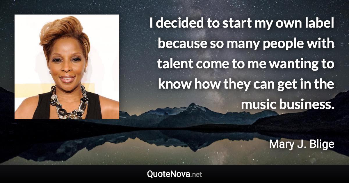 I decided to start my own label because so many people with talent come to me wanting to know how they can get in the music business. - Mary J. Blige quote
