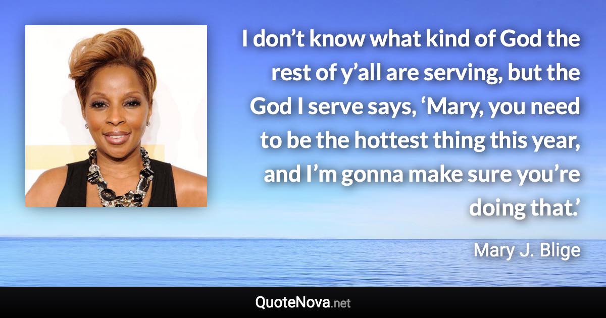 I don’t know what kind of God the rest of y’all are serving, but the God I serve says, ‘Mary, you need to be the hottest thing this year, and I’m gonna make sure you’re doing that.’ - Mary J. Blige quote