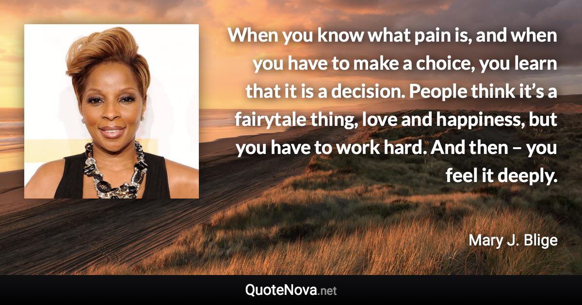 When you know what pain is, and when you have to make a choice, you learn that it is a decision. People think it’s a fairytale thing, love and happiness, but you have to work hard. And then – you feel it deeply. - Mary J. Blige quote