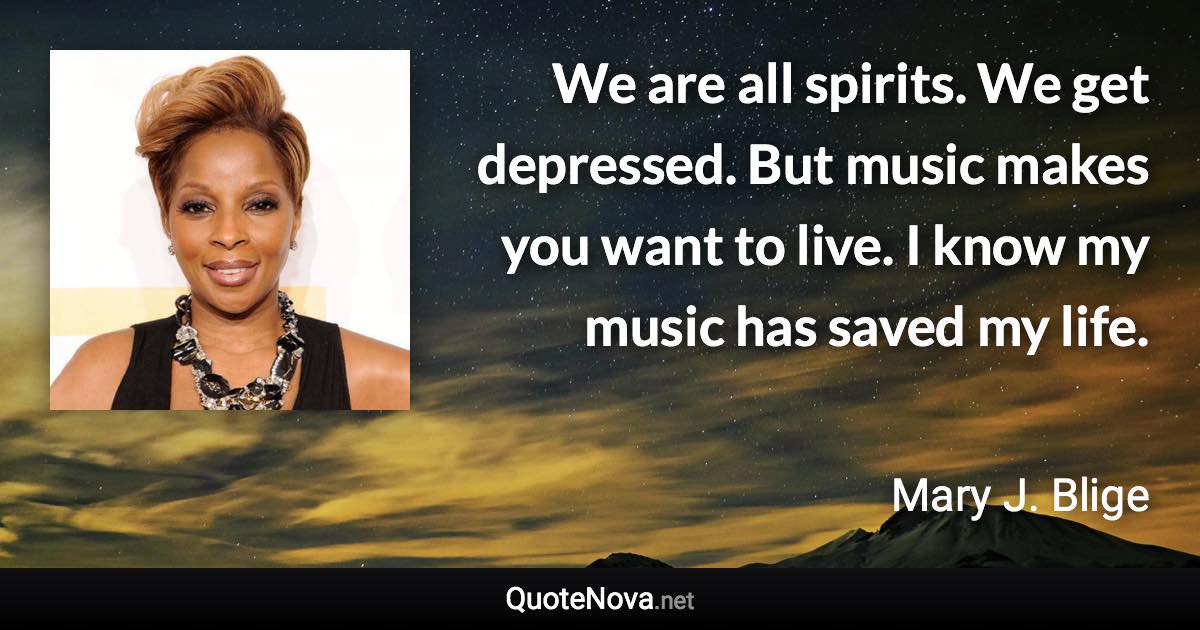 We are all spirits. We get depressed. But music makes you want to live. I know my music has saved my life. - Mary J. Blige quote