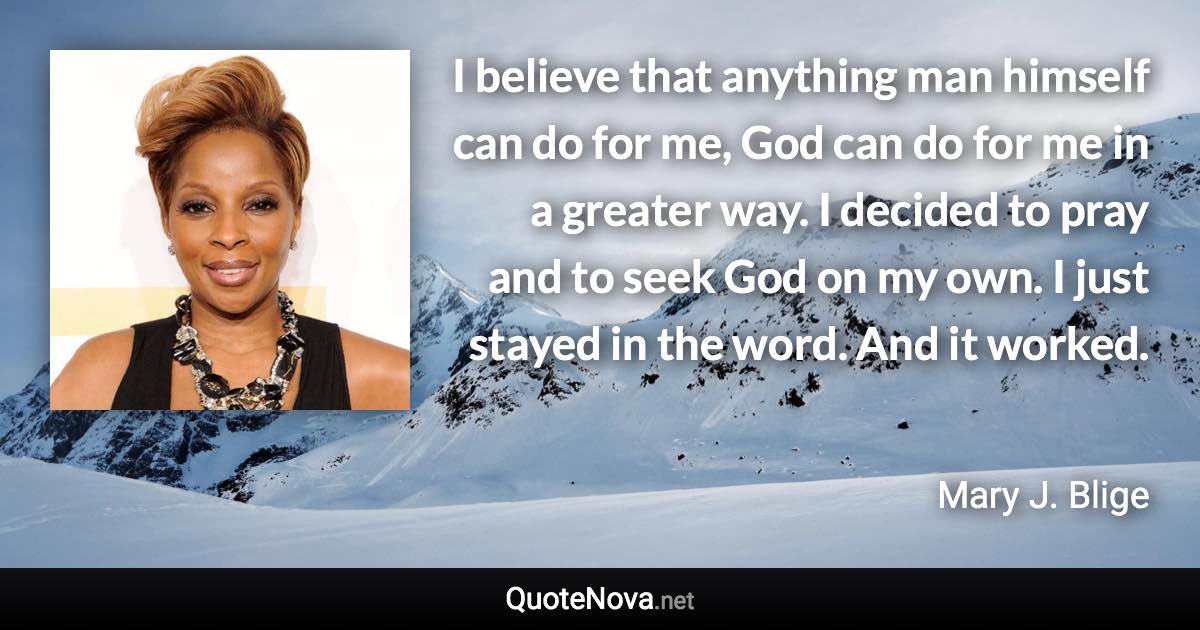 I believe that anything man himself can do for me, God can do for me in a greater way. I decided to pray and to seek God on my own. I just stayed in the word. And it worked. - Mary J. Blige quote