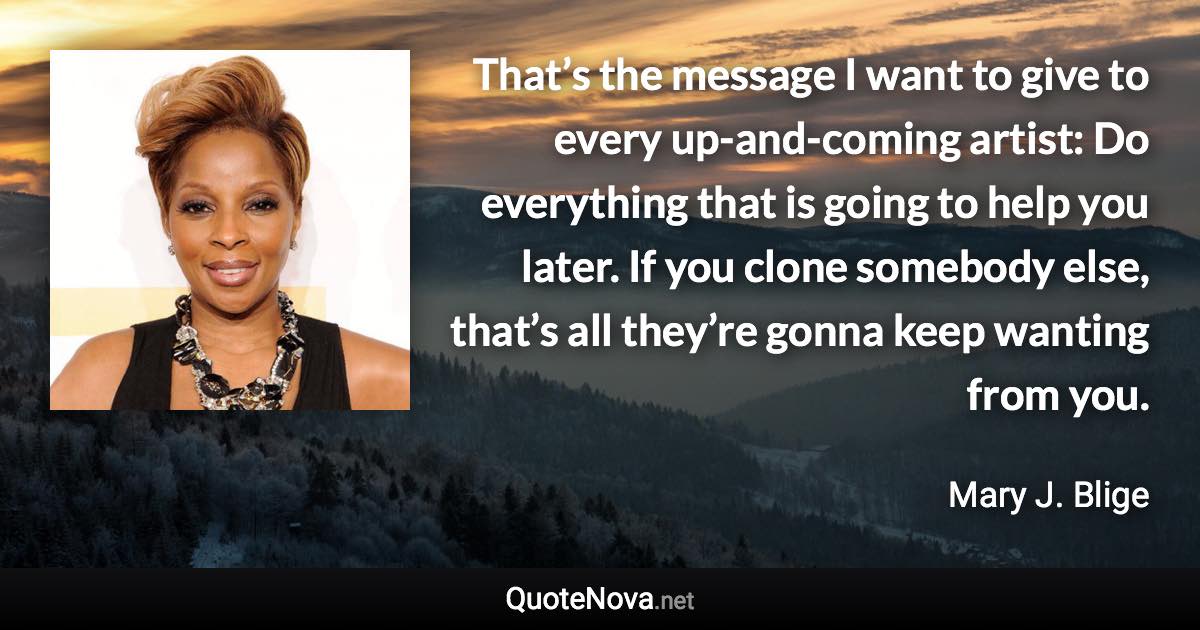 That’s the message I want to give to every up-and-coming artist: Do everything that is going to help you later. If you clone somebody else, that’s all they’re gonna keep wanting from you. - Mary J. Blige quote