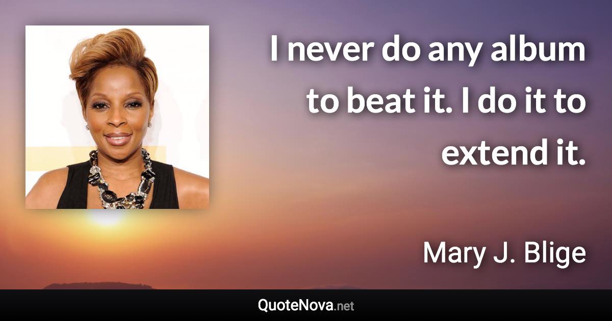 I never do any album to beat it. I do it to extend it. - Mary J. Blige quote