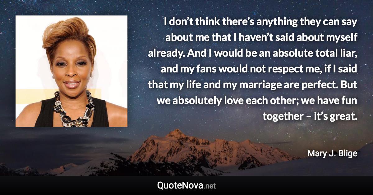 I don’t think there’s anything they can say about me that I haven’t said about myself already. And I would be an absolute total liar, and my fans would not respect me, if I said that my life and my marriage are perfect. But we absolutely love each other; we have fun together – it’s great. - Mary J. Blige quote