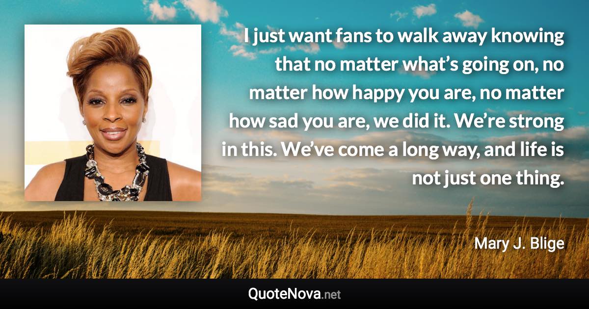 I just want fans to walk away knowing that no matter what’s going on, no matter how happy you are, no matter how sad you are, we did it. We’re strong in this. We’ve come a long way, and life is not just one thing. - Mary J. Blige quote