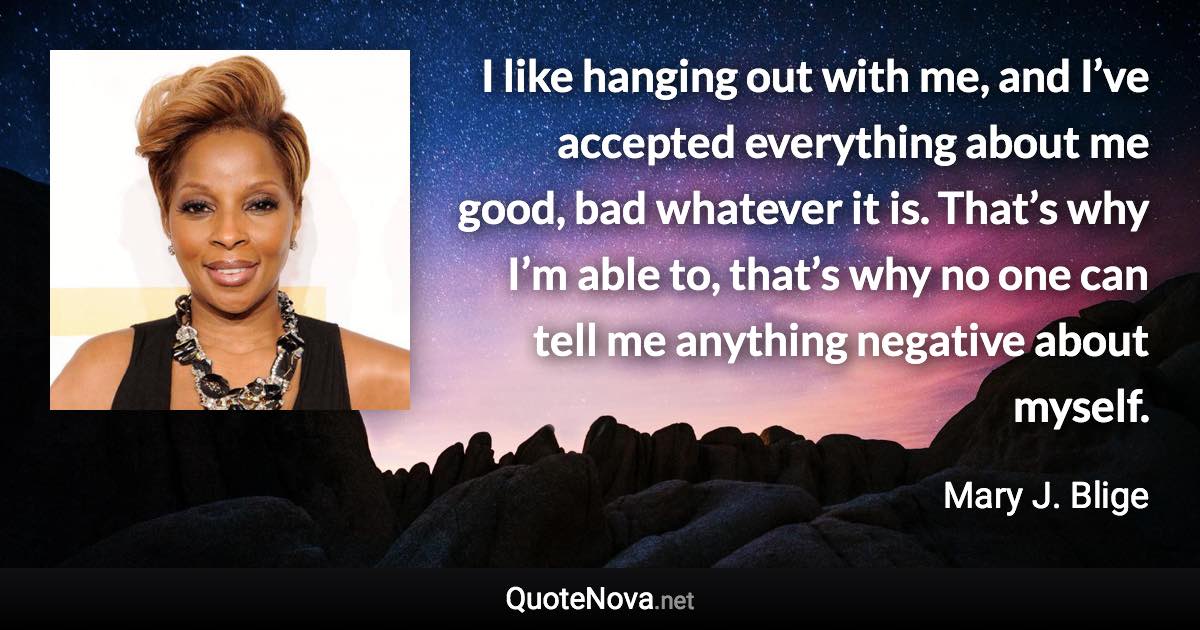 I like hanging out with me, and I’ve accepted everything about me good, bad whatever it is. That’s why I’m able to, that’s why no one can tell me anything negative about myself. - Mary J. Blige quote