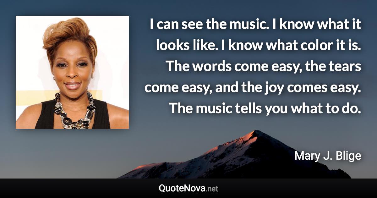 I can see the music. I know what it looks like. I know what color it is. The words come easy, the tears come easy, and the joy comes easy. The music tells you what to do. - Mary J. Blige quote