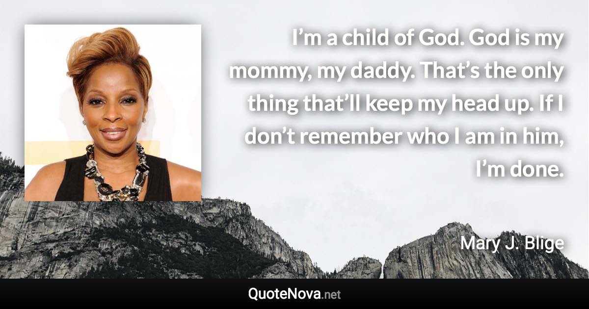 I’m a child of God. God is my mommy, my daddy. That’s the only thing that’ll keep my head up. If I don’t remember who I am in him, I’m done. - Mary J. Blige quote