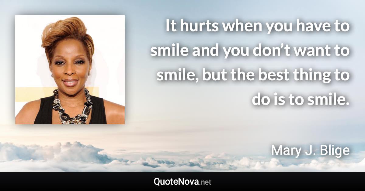 It hurts when you have to smile and you don’t want to smile, but the best thing to do is to smile. - Mary J. Blige quote