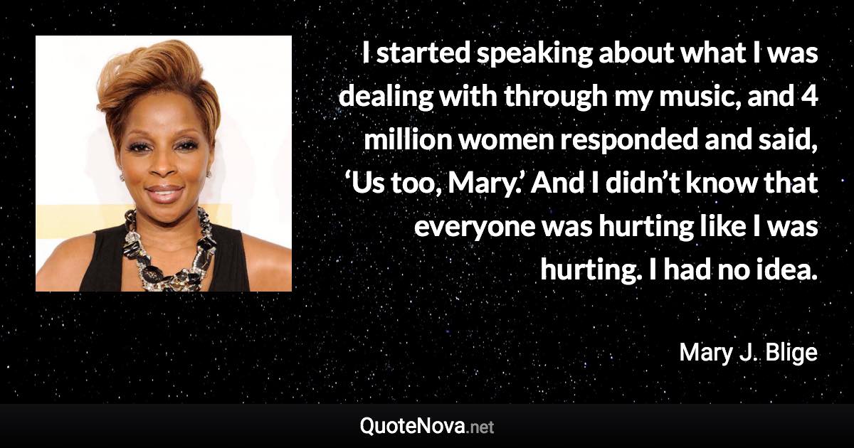 I started speaking about what I was dealing with through my music, and 4 million women responded and said, ‘Us too, Mary.’ And I didn’t know that everyone was hurting like I was hurting. I had no idea. - Mary J. Blige quote