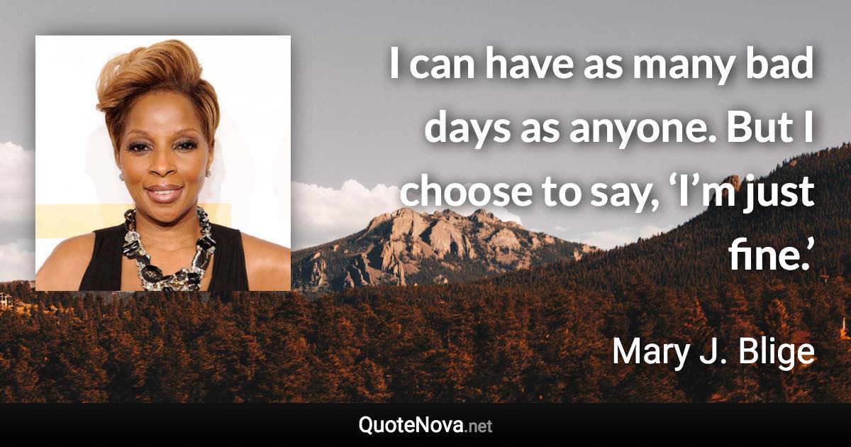 I can have as many bad days as anyone. But I choose to say, ‘I’m just fine.’ - Mary J. Blige quote