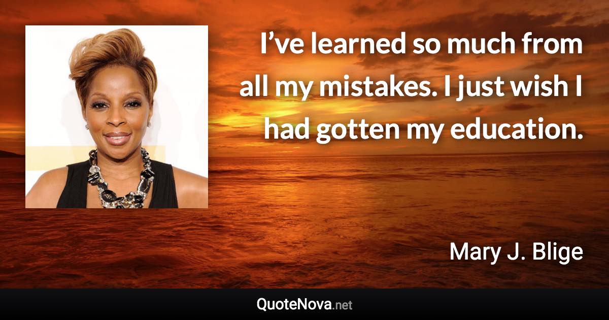 I’ve learned so much from all my mistakes. I just wish I had gotten my education. - Mary J. Blige quote