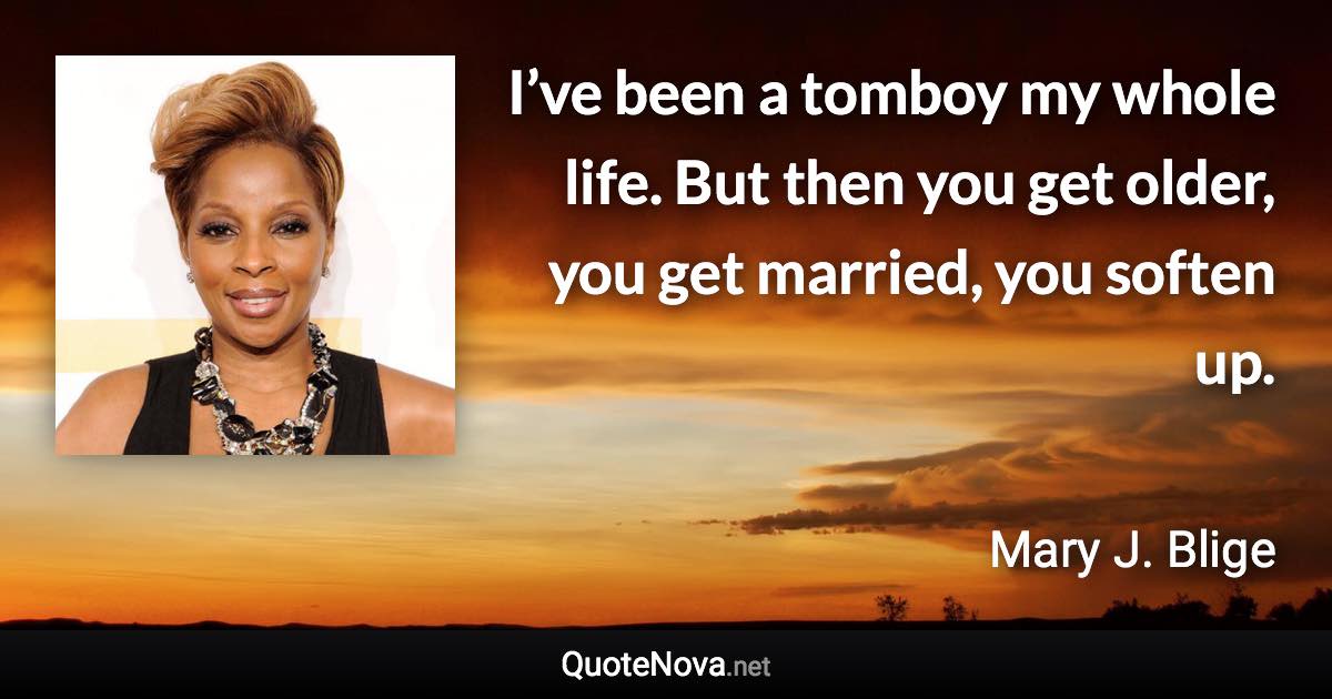 I’ve been a tomboy my whole life. But then you get older, you get married, you soften up. - Mary J. Blige quote