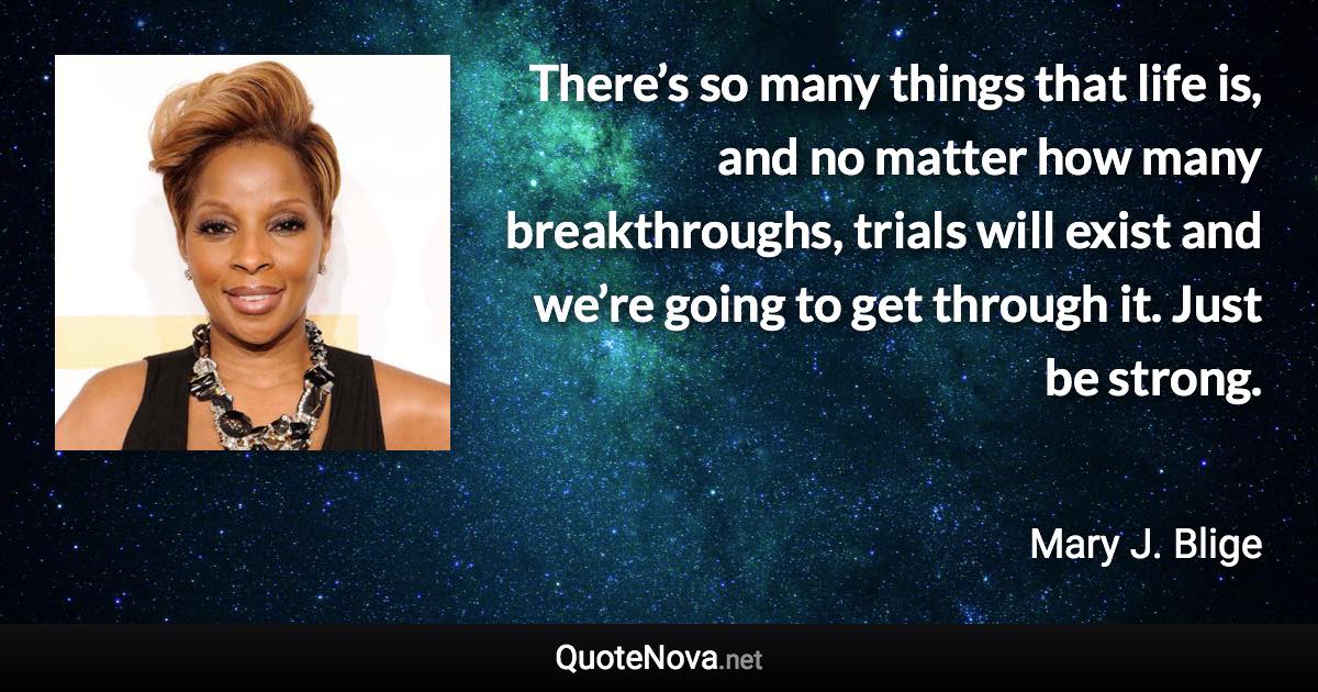 There’s so many things that life is, and no matter how many breakthroughs, trials will exist and we’re going to get through it. Just be strong. - Mary J. Blige quote