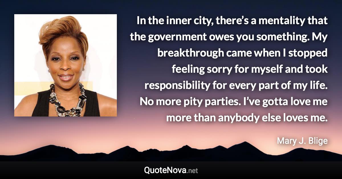 In the inner city, there’s a mentality that the government owes you something. My breakthrough came when I stopped feeling sorry for myself and took responsibility for every part of my life. No more pity parties. I’ve gotta love me more than anybody else loves me. - Mary J. Blige quote