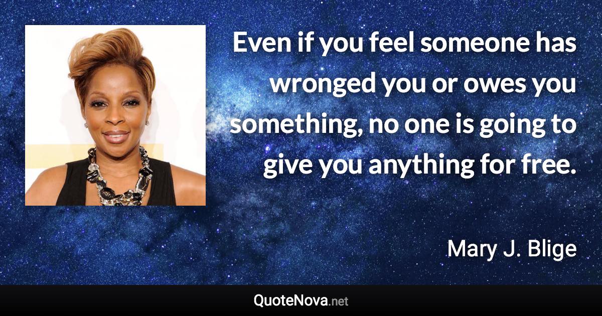 Even if you feel someone has wronged you or owes you something, no one is going to give you anything for free. - Mary J. Blige quote