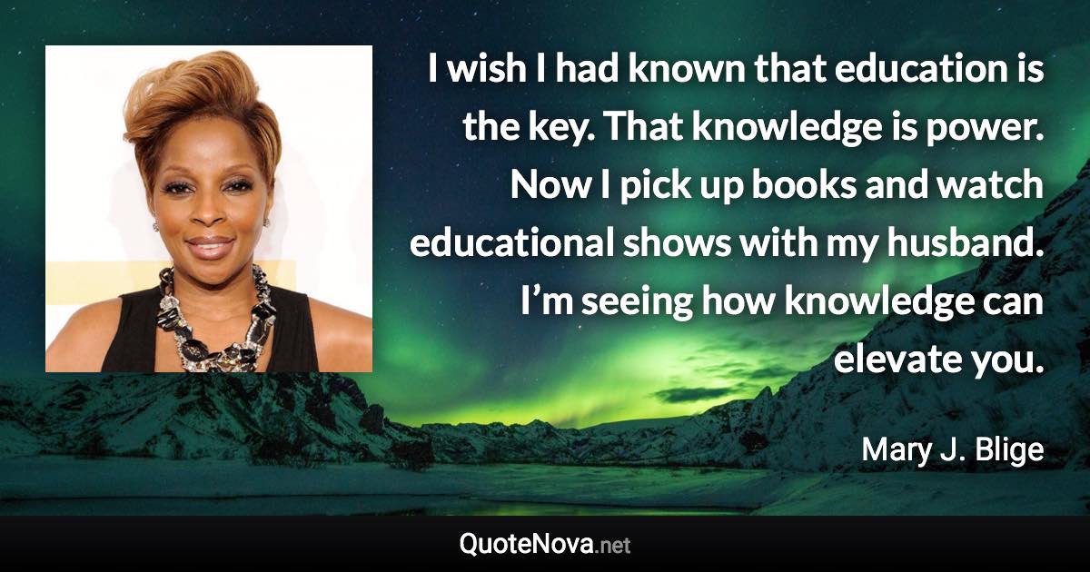 I wish I had known that education is the key. That knowledge is power. Now I pick up books and watch educational shows with my husband. I’m seeing how knowledge can elevate you. - Mary J. Blige quote