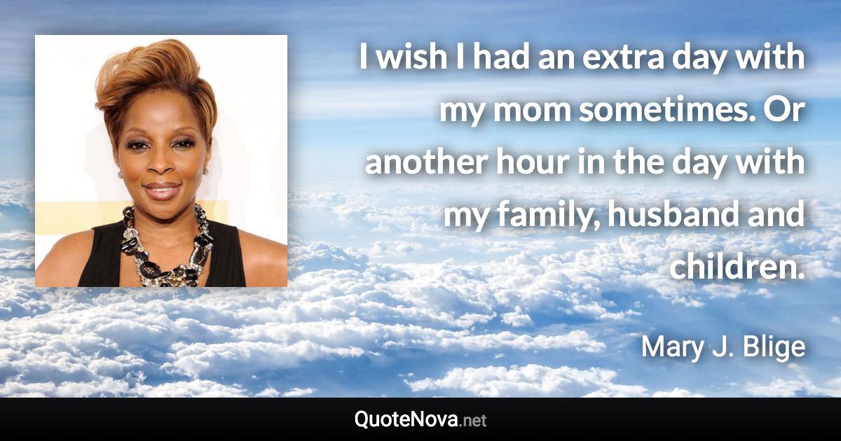 I wish I had an extra day with my mom sometimes. Or another hour in the day with my family, husband and children. - Mary J. Blige quote