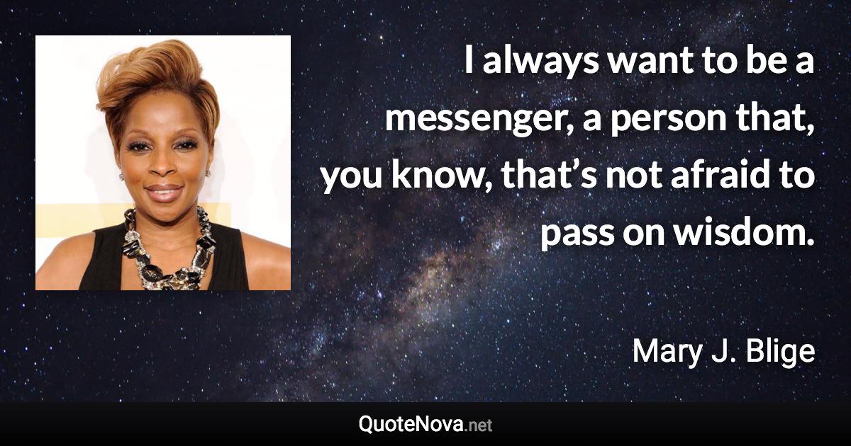 I always want to be a messenger, a person that, you know, that’s not afraid to pass on wisdom. - Mary J. Blige quote