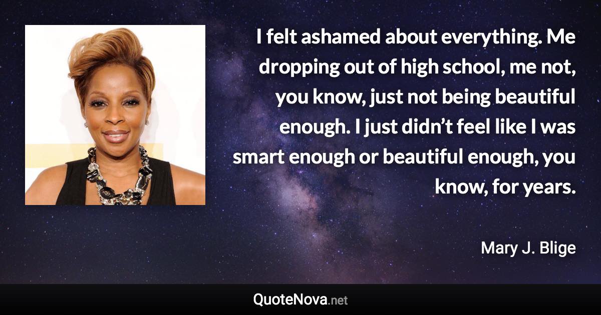 I felt ashamed about everything. Me dropping out of high school, me not, you know, just not being beautiful enough. I just didn’t feel like I was smart enough or beautiful enough, you know, for years. - Mary J. Blige quote