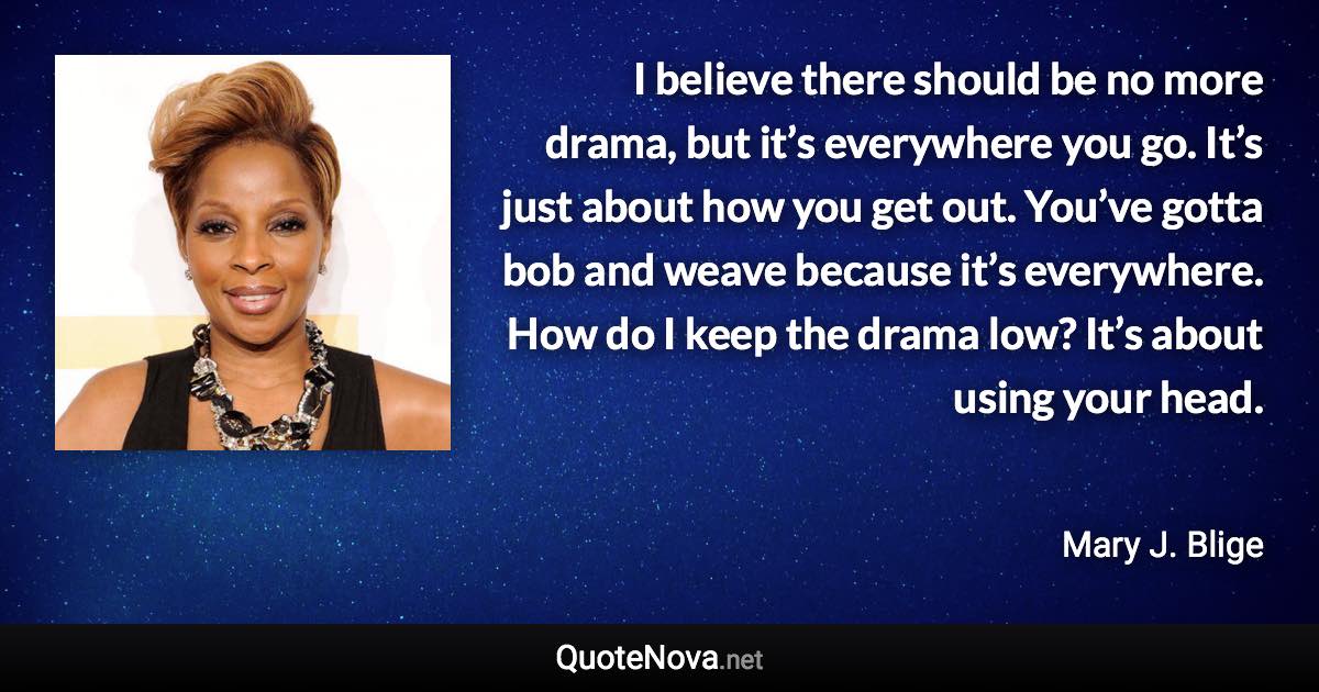 I believe there should be no more drama, but it’s everywhere you go. It’s just about how you get out. You’ve gotta bob and weave because it’s everywhere. How do I keep the drama low? It’s about using your head. - Mary J. Blige quote