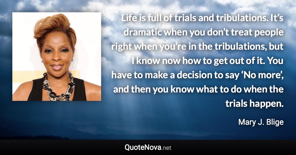 Life is full of trials and tribulations. It’s dramatic when you don’t treat people right when you’re in the tribulations, but I know now how to get out of it. You have to make a decision to say ‘No more’, and then you know what to do when the trials happen. - Mary J. Blige quote