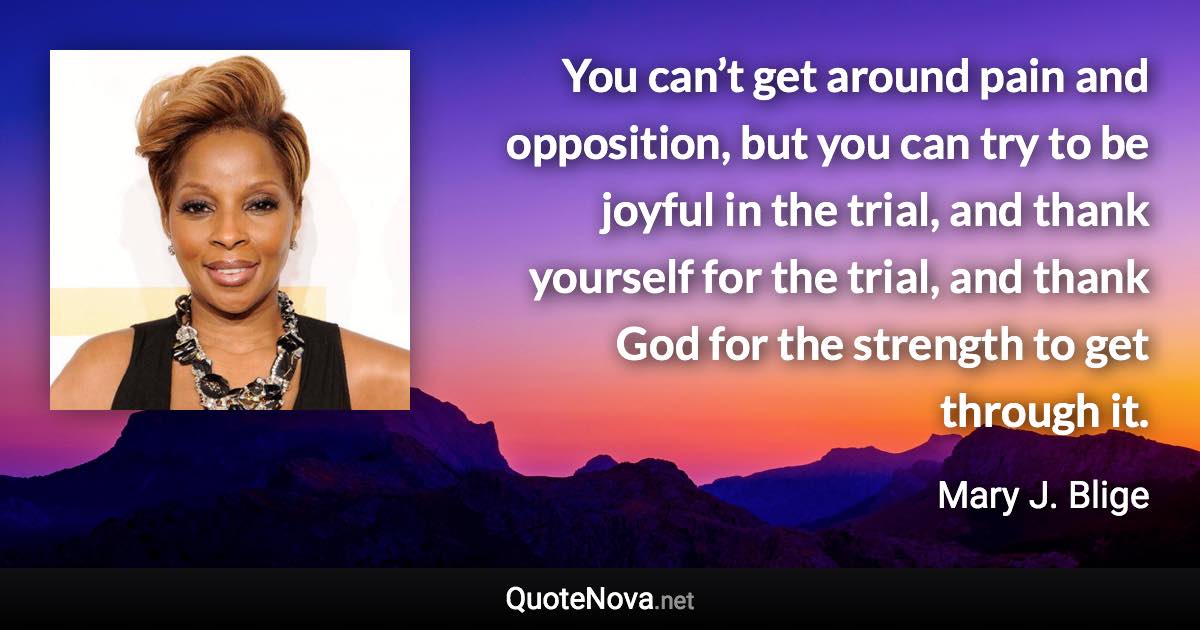 You can’t get around pain and opposition, but you can try to be joyful in the trial, and thank yourself for the trial, and thank God for the strength to get through it. - Mary J. Blige quote