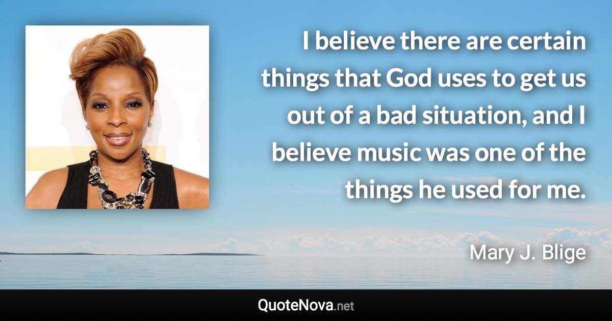 I believe there are certain things that God uses to get us out of a bad situation, and I believe music was one of the things he used for me. - Mary J. Blige quote
