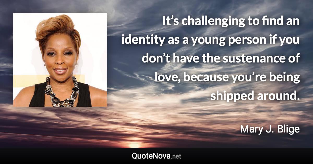 It’s challenging to find an identity as a young person if you don’t have the sustenance of love, because you’re being shipped around. - Mary J. Blige quote