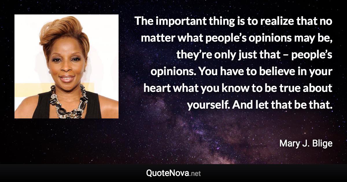 The important thing is to realize that no matter what people’s opinions may be, they’re only just that – people’s opinions. You have to believe in your heart what you know to be true about yourself. And let that be that. - Mary J. Blige quote