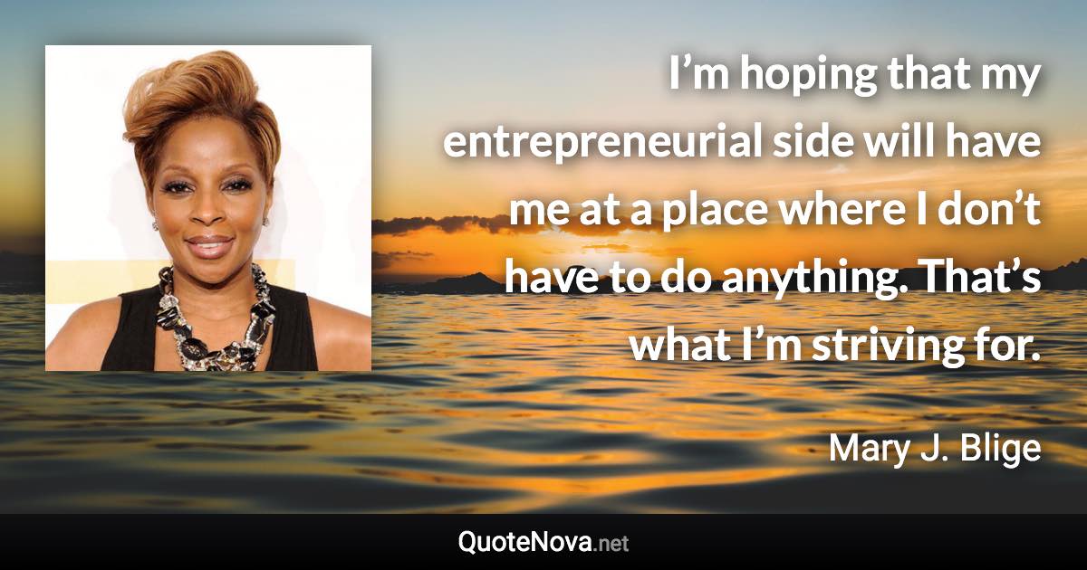 I’m hoping that my entrepreneurial side will have me at a place where I don’t have to do anything. That’s what I’m striving for. - Mary J. Blige quote