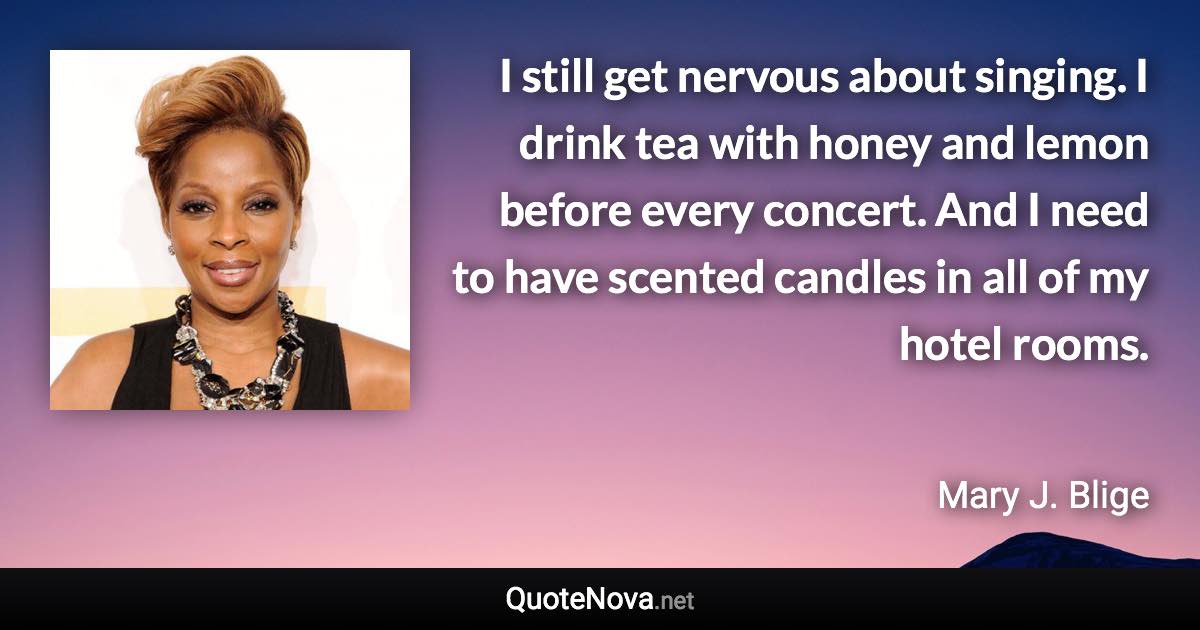 I still get nervous about singing. I drink tea with honey and lemon before every concert. And I need to have scented candles in all of my hotel rooms. - Mary J. Blige quote