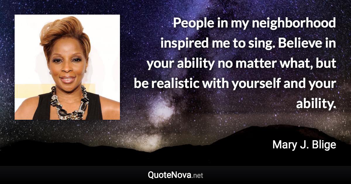 People in my neighborhood inspired me to sing. Believe in your ability no matter what, but be realistic with yourself and your ability. - Mary J. Blige quote