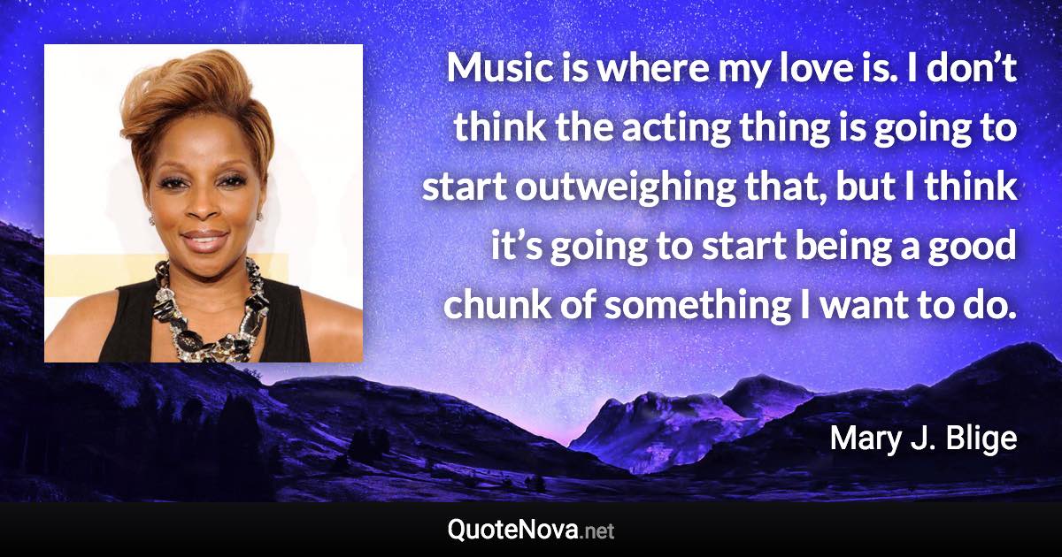 Music is where my love is. I don’t think the acting thing is going to start outweighing that, but I think it’s going to start being a good chunk of something I want to do. - Mary J. Blige quote