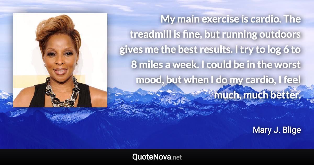 My main exercise is cardio. The treadmill is fine, but running outdoors gives me the best results. I try to log 6 to 8 miles a week. I could be in the worst mood, but when I do my cardio, I feel much, much better. - Mary J. Blige quote