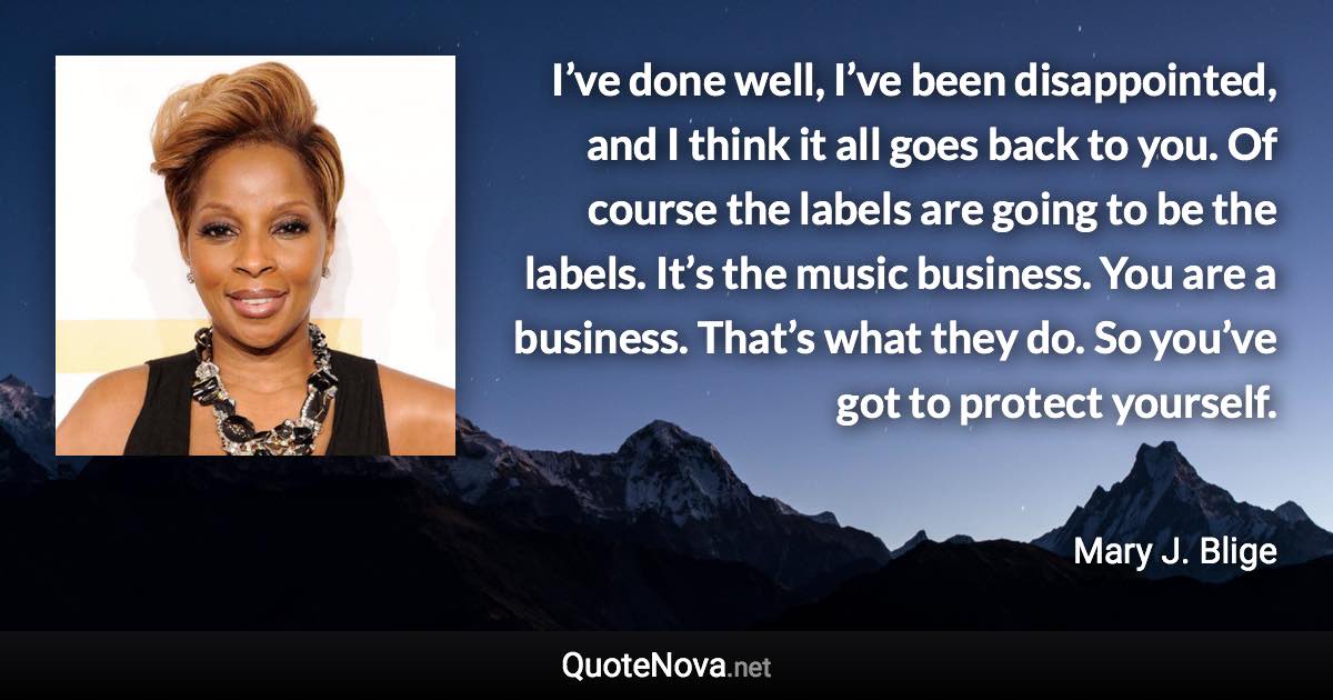 I’ve done well, I’ve been disappointed, and I think it all goes back to you. Of course the labels are going to be the labels. It’s the music business. You are a business. That’s what they do. So you’ve got to protect yourself. - Mary J. Blige quote