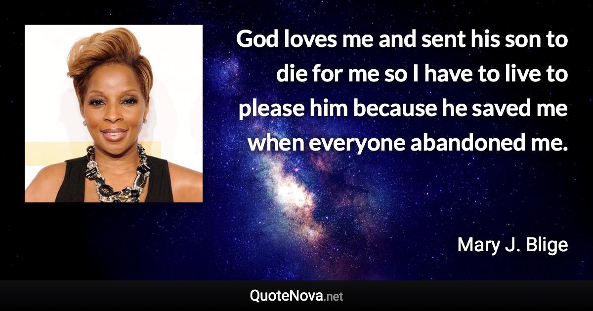 God loves me and sent his son to die for me so I have to live to please him because he saved me when everyone abandoned me. - Mary J. Blige quote