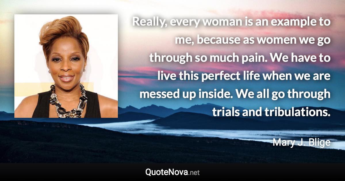 Really, every woman is an example to me, because as women we go through so much pain. We have to live this perfect life when we are messed up inside. We all go through trials and tribulations. - Mary J. Blige quote