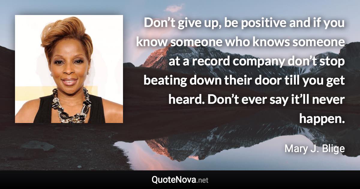 Don’t give up, be positive and if you know someone who knows someone at a record company don’t stop beating down their door till you get heard. Don’t ever say it’ll never happen. - Mary J. Blige quote