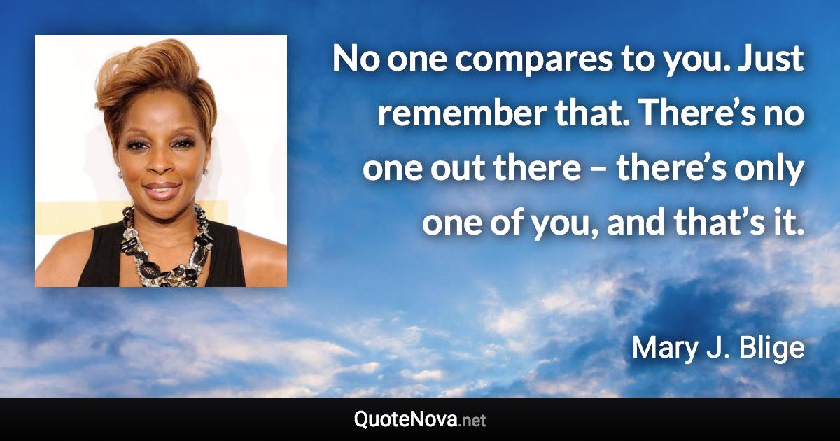 No one compares to you. Just remember that. There’s no one out there – there’s only one of you, and that’s it. - Mary J. Blige quote